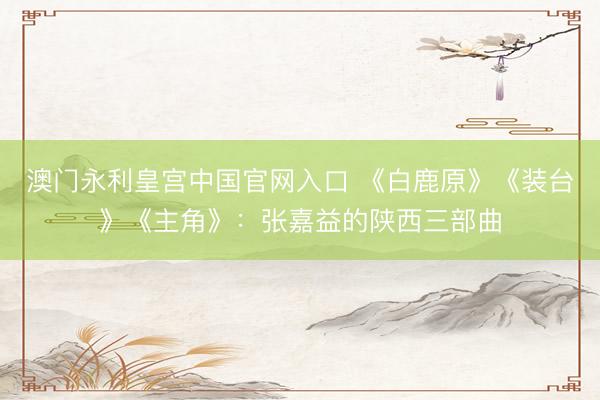 澳门永利皇宫中国官网入口 《白鹿原》《装台》《主角》：张嘉益的陕西三部曲