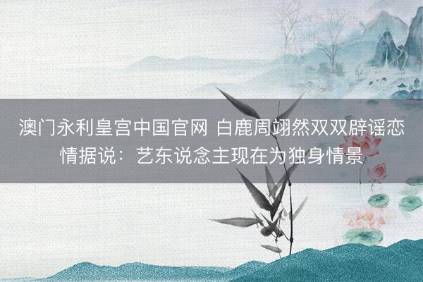 澳门永利皇宫中国官网 白鹿周翊然双双辟谣恋情据说：艺东说念主现在为独身情景