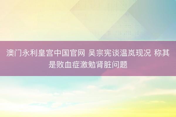 澳门永利皇宫中国官网 吴宗宪谈温岚现况 称其是败血症激勉肾脏问题