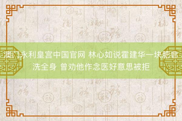 澳门永利皇宫中国官网 林心如说霍建华一块肥皂洗全身 曾劝他作念医好意思被拒