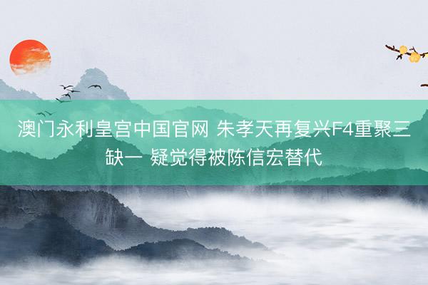 澳门永利皇宫中国官网 朱孝天再复兴F4重聚三缺一 疑觉得被陈信宏替代