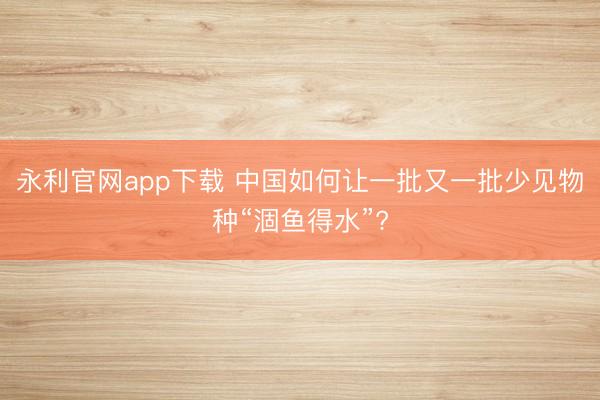 永利官网app下载 中国如何让一批又一批少见物种“涸鱼得水”?