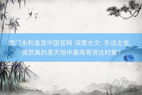 澳门永利皇宫中国官网 深度长文: 东谈主类， 偶然真的是天地中最高等贤达时髦?