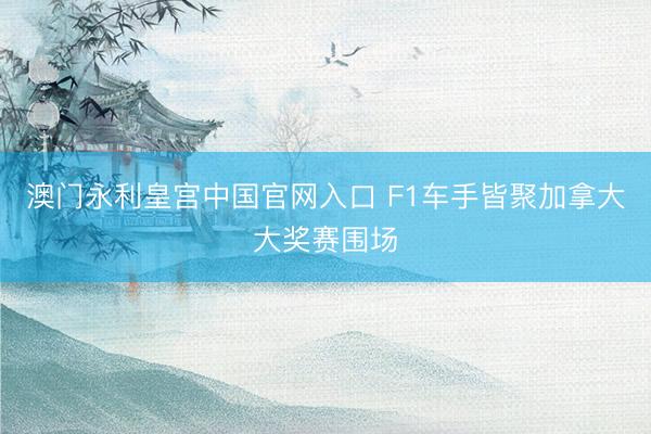 澳门永利皇宫中国官网入口 F1车手皆聚加拿大大奖赛围场