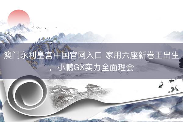 澳门永利皇宫中国官网入口 家用六座新卷王出生，小鹏GX实力全面理会