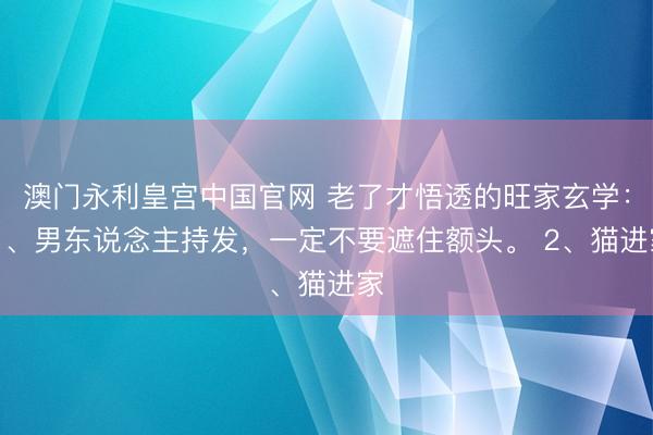 澳门永利皇宫中国官网 老了才悟透的旺家玄学： 1、男东说念主持发，一定不要遮住额头。 2、猫进家