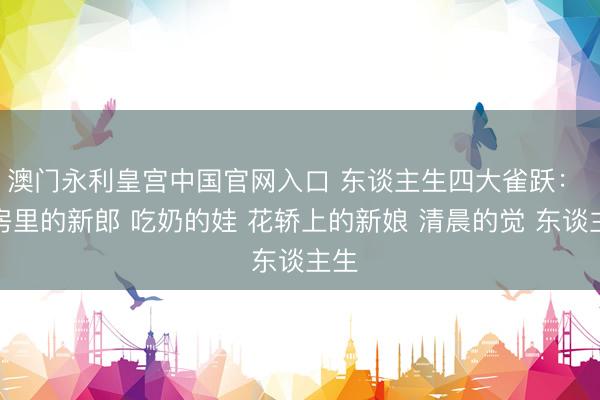 澳门永利皇宫中国官网入口 东谈主生四大雀跃： 洞房里的新郎 吃奶的娃 花轿上的新娘 清晨的觉 东谈主生