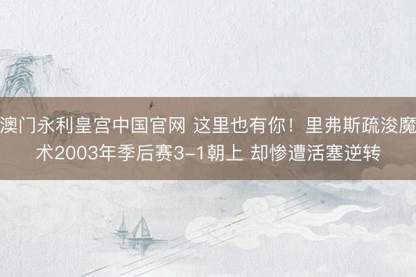 澳门永利皇宫中国官网 这里也有你！里弗斯疏浚魔术2003年季后赛3-1朝上 却惨遭活塞逆转