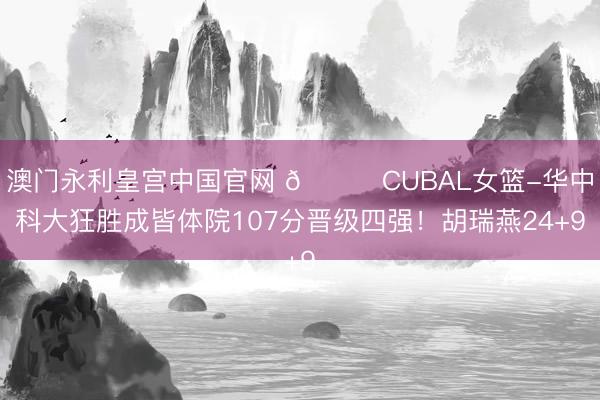 澳门永利皇宫中国官网 🏀CUBAL女篮-华中科大狂胜成皆体院107分晋级四强！胡瑞燕24+9