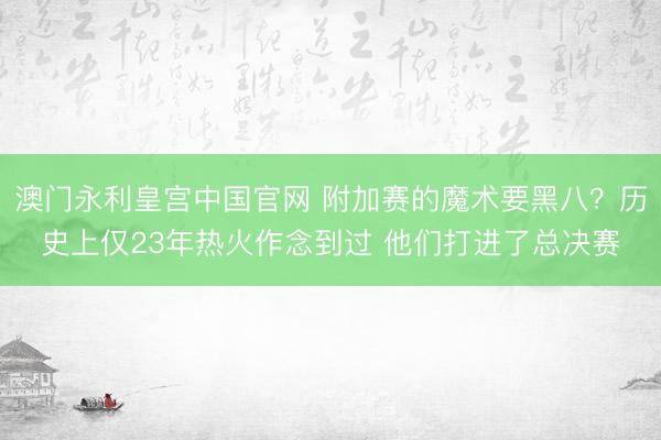 澳门永利皇宫中国官网 附加赛的魔术要黑八？历史上仅23年热火作念到过 他们打进了总决赛