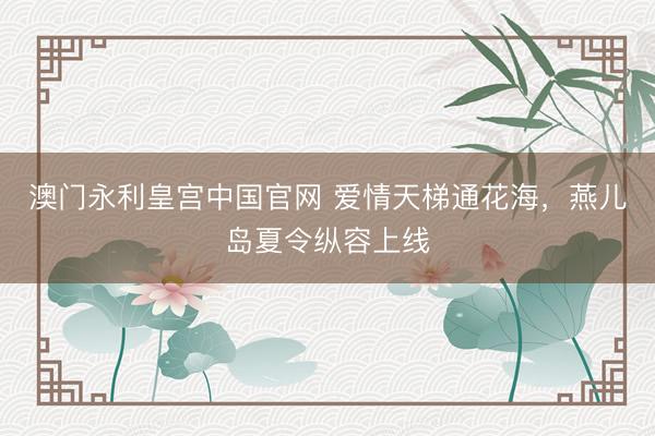 澳门永利皇宫中国官网 爱情天梯通花海，燕儿岛夏令纵容上线