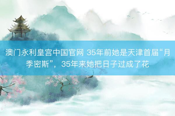 澳门永利皇宫中国官网 35年前她是天津首届“月季密斯”，35年来她把日子过成了花