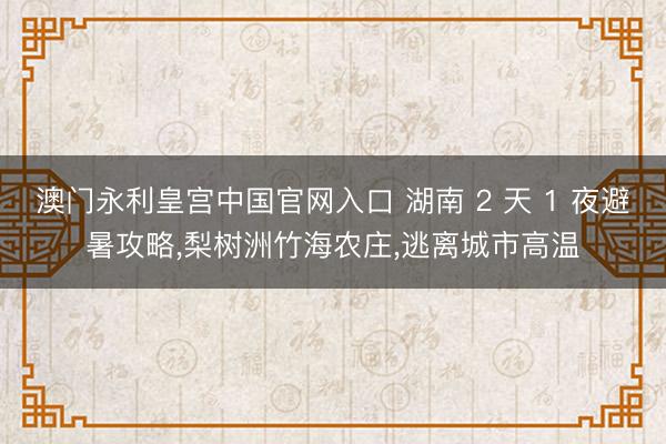 澳门永利皇宫中国官网入口 湖南 2 天 1 夜避暑攻略，梨树洲竹海农庄，逃离城市高温