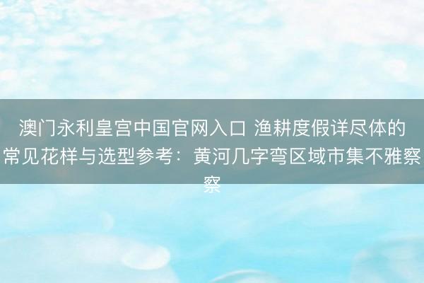 澳门永利皇宫中国官网入口 渔耕度假详尽体的常见花样与选型参考：黄河几字弯区域市集不雅察