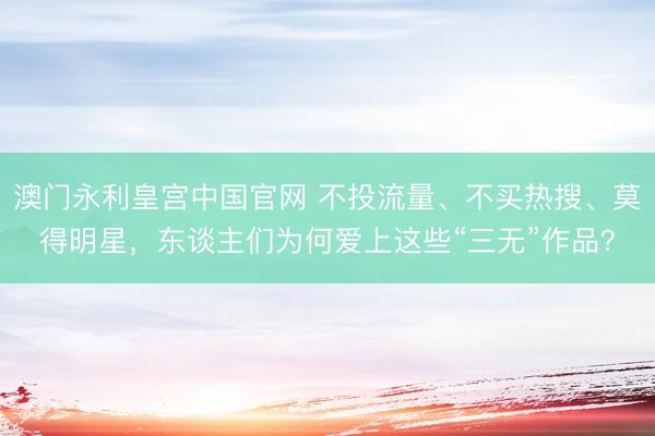 澳门永利皇宫中国官网 不投流量、不买热搜、莫得明星，东谈主们为何爱上这些“三无”作品？