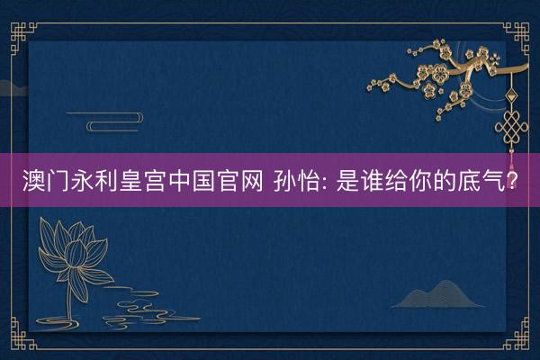 澳门永利皇宫中国官网 孙怡: 是谁给你的底气?