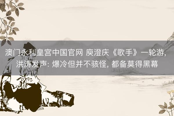 澳门永利皇宫中国官网 庾澄庆《歌手》一轮游， 洪涛发声: 爆冷但并不骇怪， 都备莫得黑幕