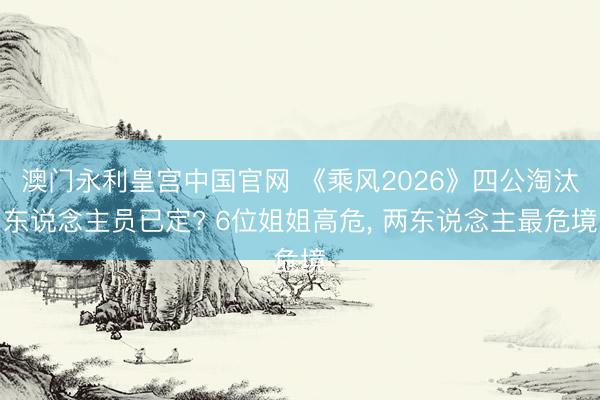 澳门永利皇宫中国官网 《乘风2026》四公淘汰东说念主员已定? 6位姐姐高危， 两东说念主最危境