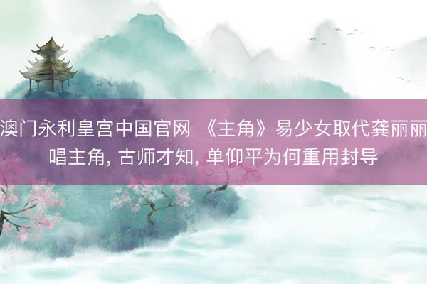 澳门永利皇宫中国官网 《主角》易少女取代龚丽丽唱主角， 古师才知， 单仰平为何重用封导