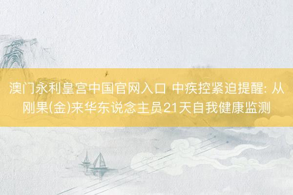 澳门永利皇宫中国官网入口 中疾控紧迫提醒: 从刚果(金)来华东说念主员21天自我健康监测