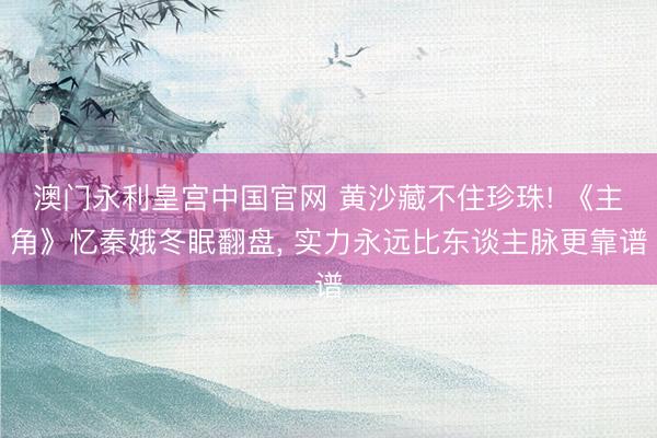 澳门永利皇宫中国官网 黄沙藏不住珍珠! 《主角》忆秦娥冬眠翻盘， 实力永远比东谈主脉更靠谱