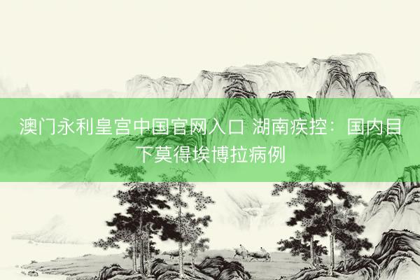 澳门永利皇宫中国官网入口 湖南疾控：国内目下莫得埃博拉病例