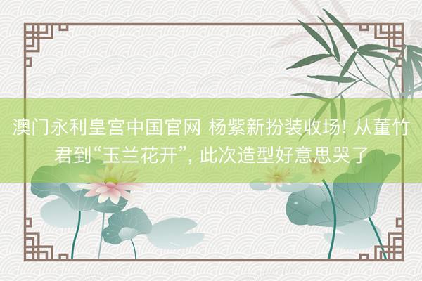 澳门永利皇宫中国官网 杨紫新扮装收场! 从董竹君到“玉兰花开”， 此次造型好意思哭了