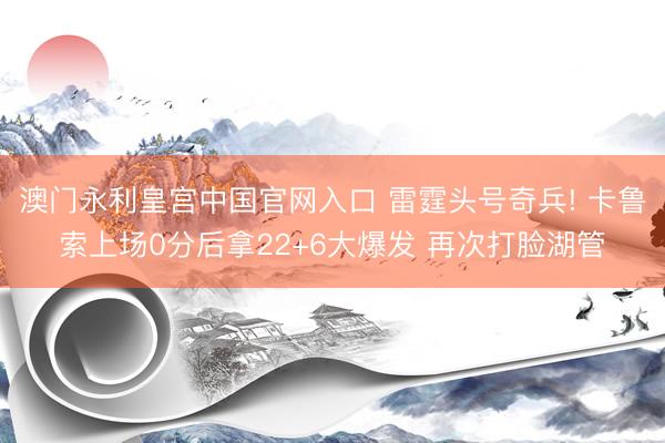 澳门永利皇宫中国官网入口 雷霆头号奇兵! 卡鲁索上场0分后拿22+6大爆发 再次打脸湖管
