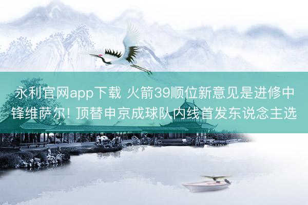 永利官网app下载 火箭39顺位新意见是进修中锋维萨尔! 顶替申京成球队内线首发东说念主选