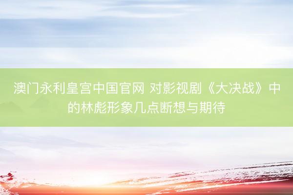 澳门永利皇宫中国官网 对影视剧《大决战》中的林彪形象几点断想与期待