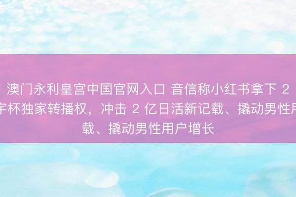 澳门永利皇宫中国官网入口 音信称小红书拿下 2026 寰宇杯独家转播权，冲击 2 亿日活新记载、撬动男性用户增长
