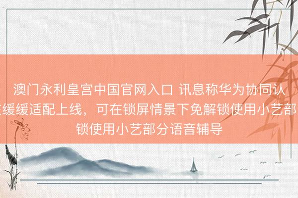 澳门永利皇宫中国官网入口 讯息称华为协同认证功能正在缓缓适配上线，可在锁屏情景下免解锁使用小艺部分语音辅导