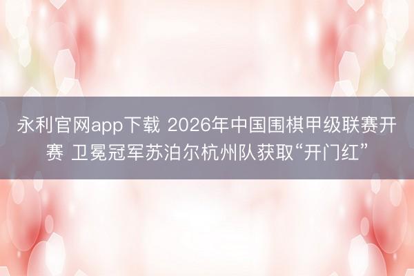 永利官网app下载 2026年中国围棋甲级联赛开赛 卫冕冠军苏泊尔杭州队获取“开门红”
