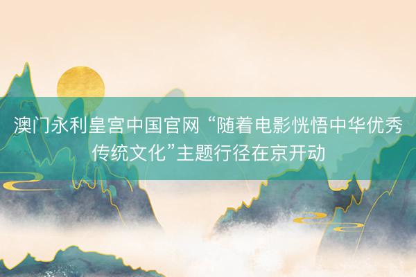 澳门永利皇宫中国官网 “随着电影恍悟中华优秀传统文化”主题行径在京开动