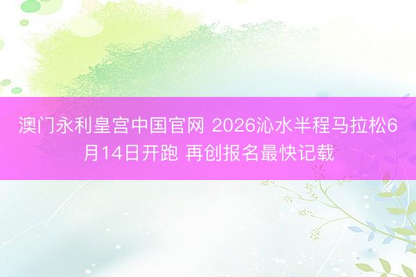 澳门永利皇宫中国官网 2026沁水半程马拉松6月14日开跑 再创报名最快记载