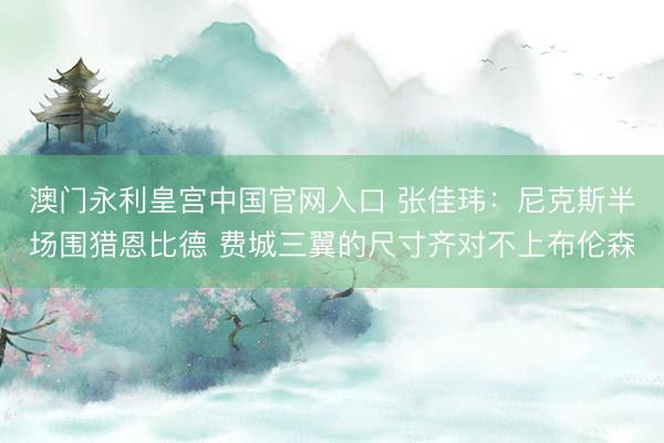 澳门永利皇宫中国官网入口 张佳玮：尼克斯半场围猎恩比德 费城三翼的尺寸齐对不上布伦森