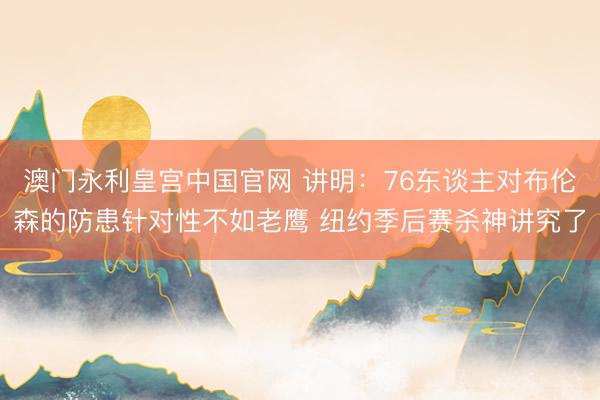 澳门永利皇宫中国官网 讲明：76东谈主对布伦森的防患针对性不如老鹰 纽约季后赛杀神讲究了