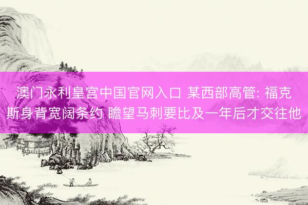 澳门永利皇宫中国官网入口 某西部高管: 福克斯身背宽阔条约 瞻望马刺要比及一年后才交往他