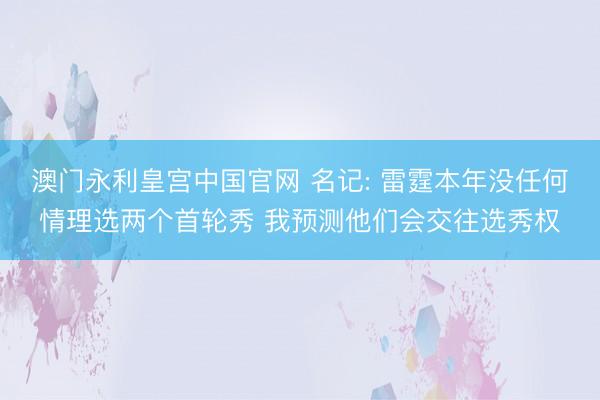 澳门永利皇宫中国官网 名记: 雷霆本年没任何情理选两个首轮秀 我预测他们会交往选秀权