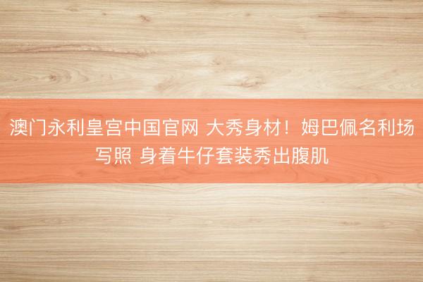 澳门永利皇宫中国官网 大秀身材！姆巴佩名利场写照 身着牛仔套装秀出腹肌
