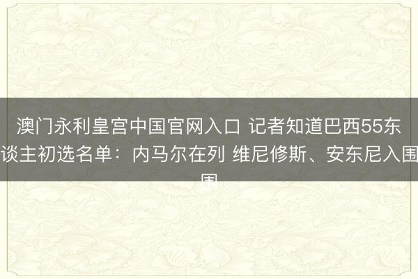 澳门永利皇宫中国官网入口 记者知道巴西55东谈主初选名单：内马尔在列 维尼修斯、安东尼入围
