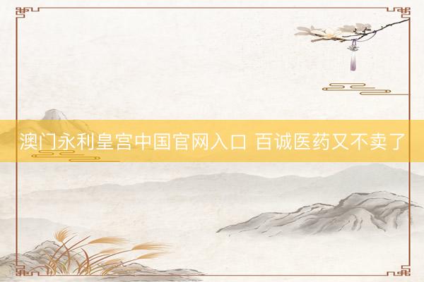 澳门永利皇宫中国官网入口 百诚医药又不卖了