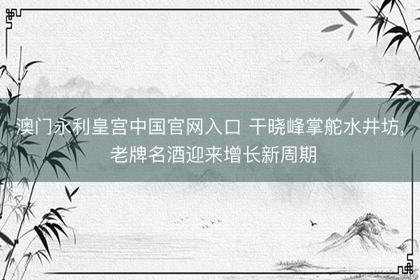 澳门永利皇宫中国官网入口 干晓峰掌舵水井坊, 老牌名酒迎来增长新周期