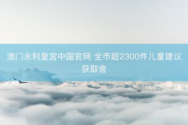 澳门永利皇宫中国官网 全市超2300件儿童建议获取舍