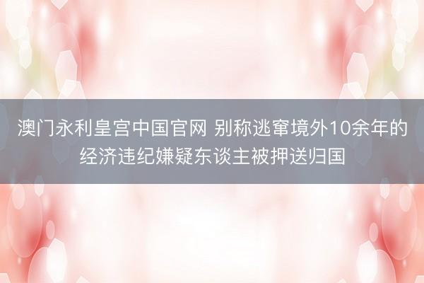 澳门永利皇宫中国官网 别称逃窜境外10余年的经济违纪嫌疑东谈主被押送归国