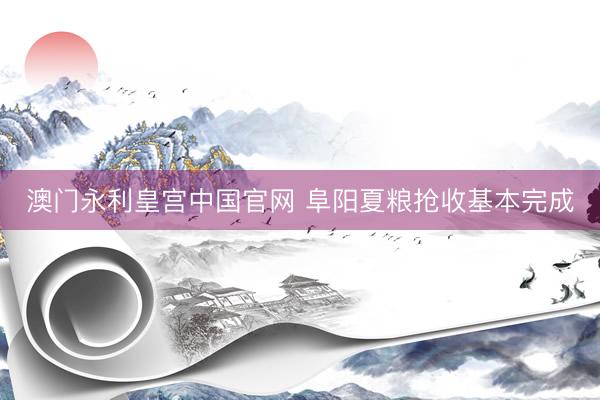 澳门永利皇宫中国官网 阜阳夏粮抢收基本完成