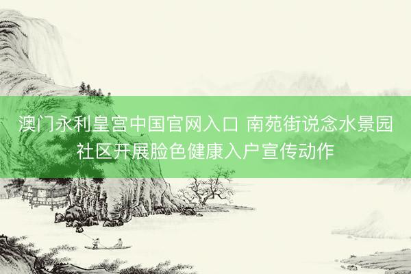 澳门永利皇宫中国官网入口 南苑街说念水景园社区开展脸色健康入户宣传动作