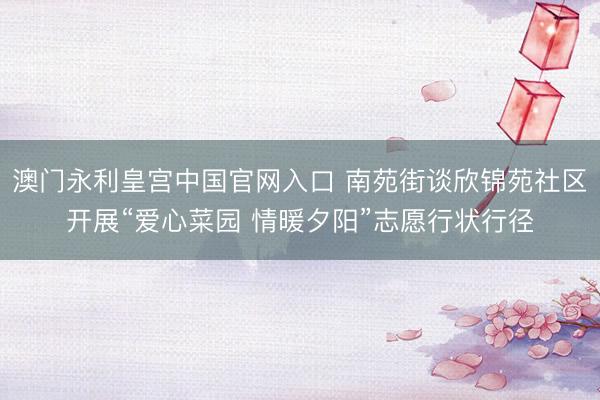 澳门永利皇宫中国官网入口 南苑街谈欣锦苑社区开展“爱心菜园 情暖夕阳”志愿行状行径