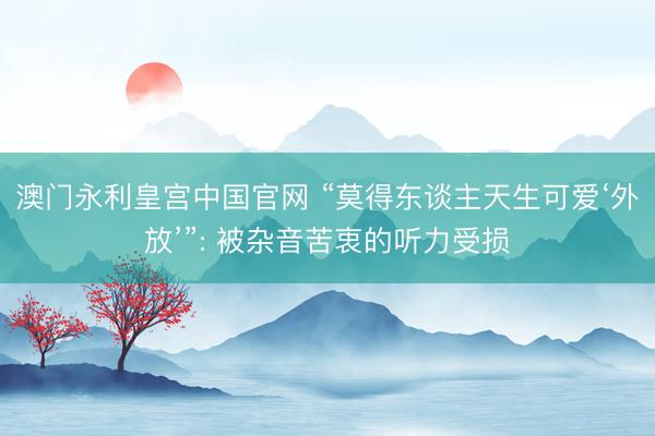 澳门永利皇宫中国官网 “莫得东谈主天生可爱‘外放’”: 被杂音苦衷的听力受损