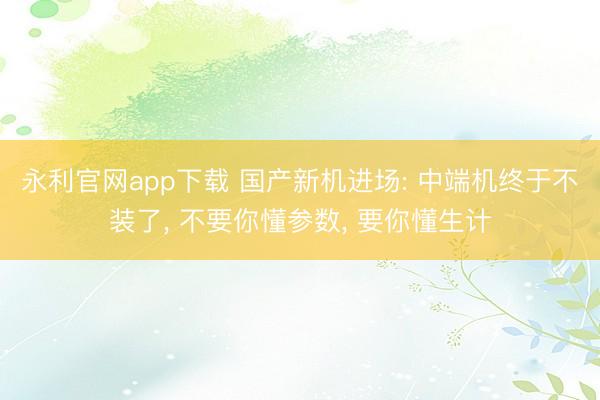 永利官网app下载 国产新机进场: 中端机终于不装了， 不要你懂参数， 要你懂生计